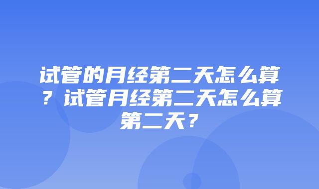 试管的月经第二天怎么算？试管月经第二天怎么算第二天？