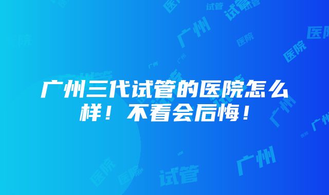 广州三代试管的医院怎么样！不看会后悔！