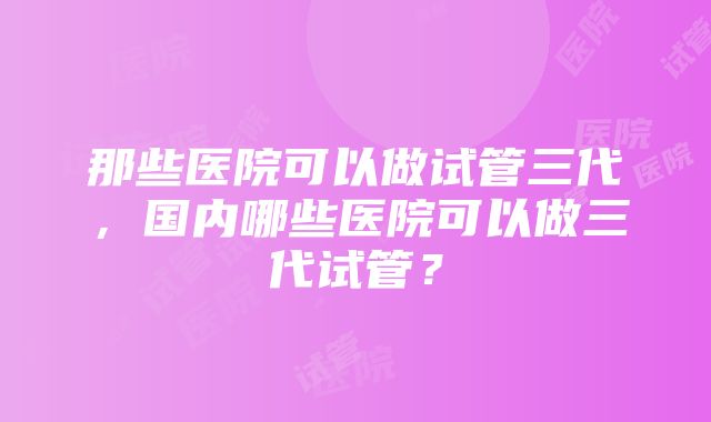 那些医院可以做试管三代，国内哪些医院可以做三代试管？