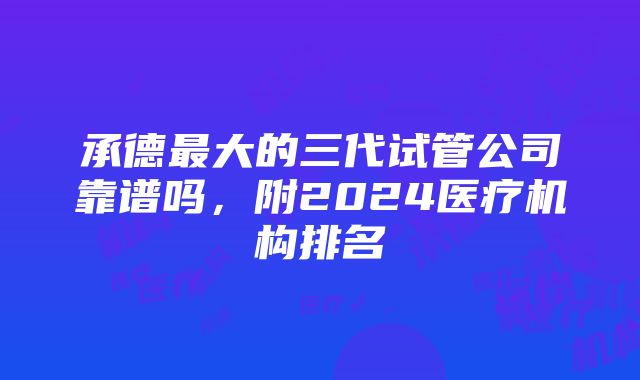 承德最大的三代试管公司靠谱吗，附2024医疗机构排名