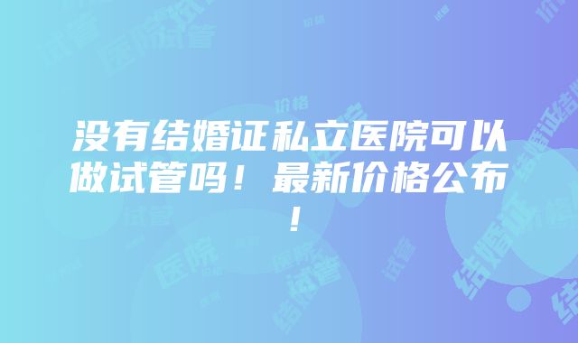 没有结婚证私立医院可以做试管吗！最新价格公布！