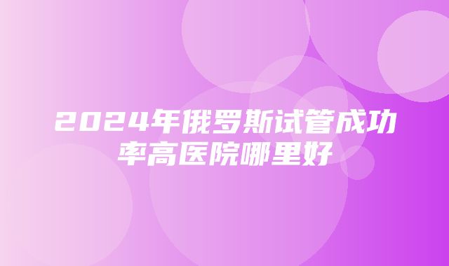 2024年俄罗斯试管成功率高医院哪里好