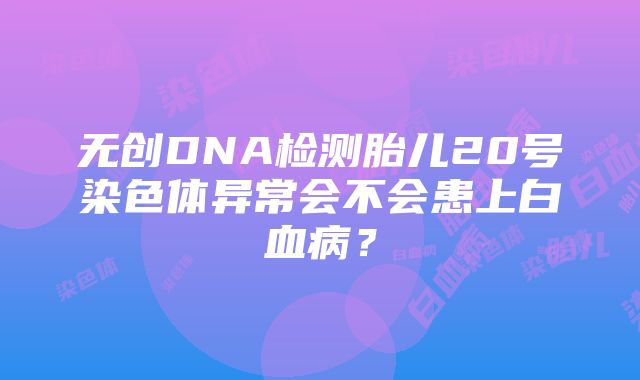 无创DNA检测胎儿20号染色体异常会不会患上白血病？