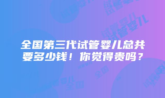 全国第三代试管婴儿总共要多少钱！你觉得贵吗？