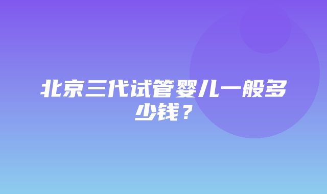 北京三代试管婴儿一般多少钱？