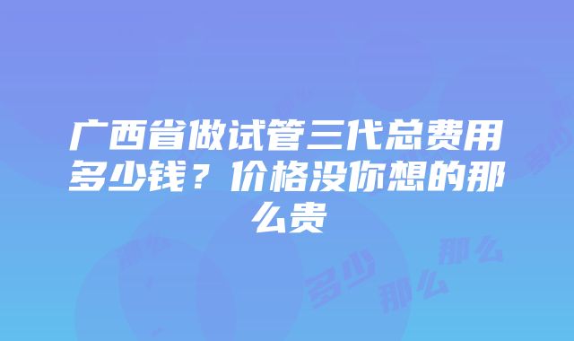 广西省做试管三代总费用多少钱？价格没你想的那么贵