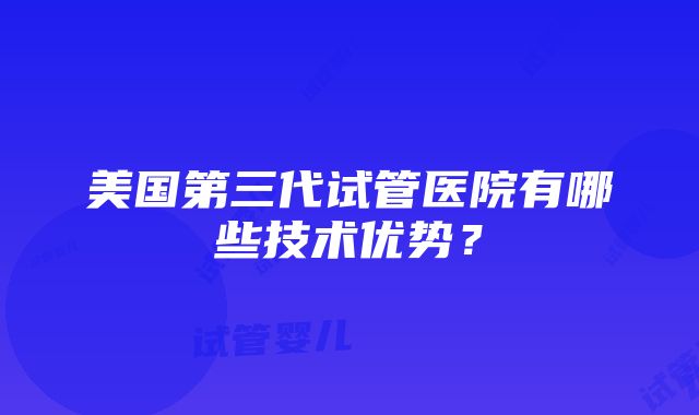 美国第三代试管医院有哪些技术优势？