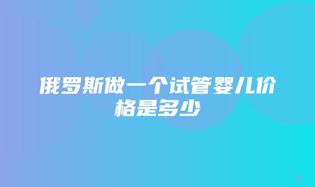 俄罗斯做一个试管婴儿价格是多少