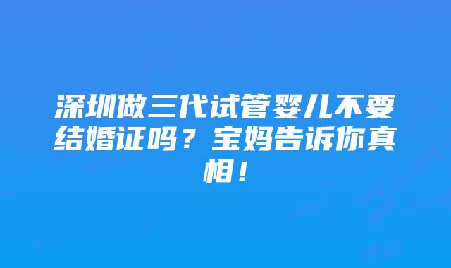 深圳做三代试管婴儿不要结婚证吗？宝妈告诉你真相！