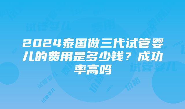 2024泰国做三代试管婴儿的费用是多少钱？成功率高吗