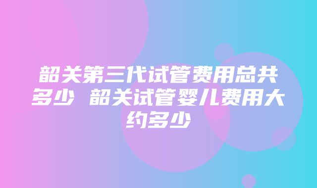 韶关第三代试管费用总共多少 韶关试管婴儿费用大约多少