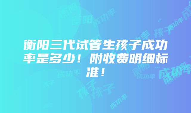 衡阳三代试管生孩子成功率是多少！附收费明细标准！