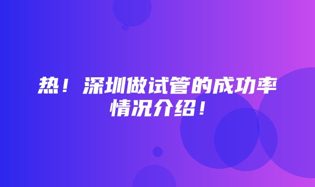 热！深圳做试管的成功率情况介绍！