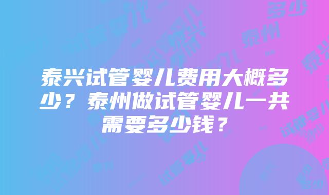 泰兴试管婴儿费用大概多少？泰州做试管婴儿一共需要多少钱？