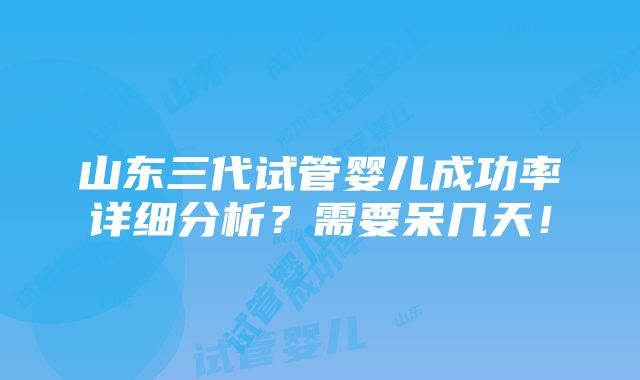 山东三代试管婴儿成功率详细分析？需要呆几天！