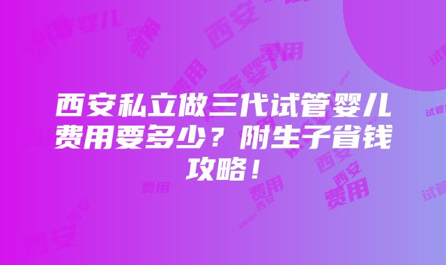 西安私立做三代试管婴儿费用要多少？附生子省钱攻略！