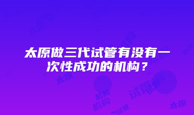 太原做三代试管有没有一次性成功的机构？