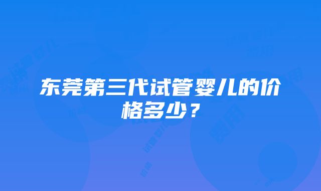 东莞第三代试管婴儿的价格多少？