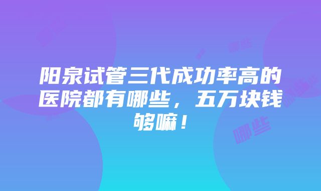 阳泉试管三代成功率高的医院都有哪些，五万块钱够嘛！