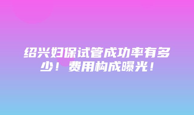 绍兴妇保试管成功率有多少！费用构成曝光！