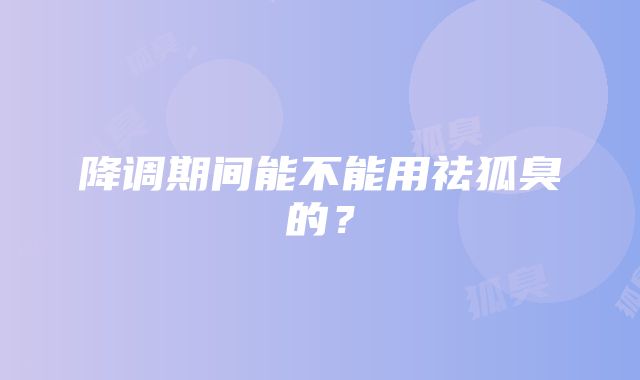 降调期间能不能用祛狐臭的？