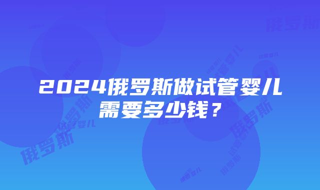 2024俄罗斯做试管婴儿需要多少钱？