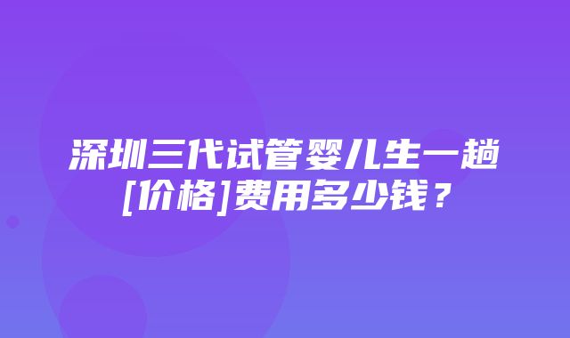 深圳三代试管婴儿生一趟[价格]费用多少钱？