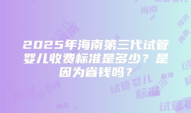 2025年海南第三代试管婴儿收费标准是多少？是因为省钱吗？