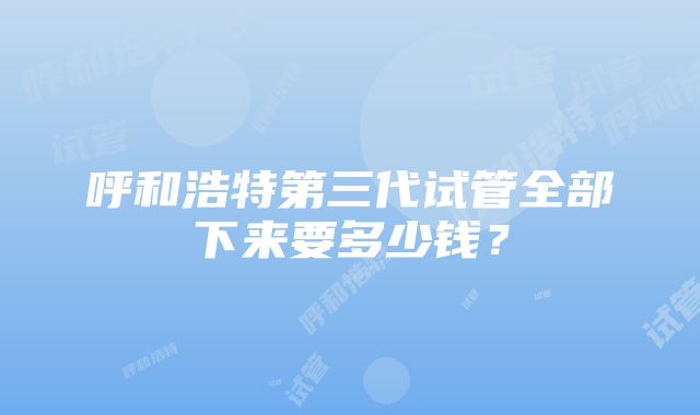 呼和浩特第三代试管全部下来要多少钱？