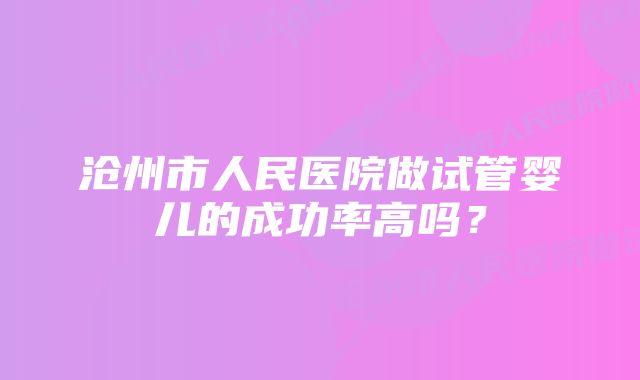 沧州市人民医院做试管婴儿的成功率高吗？