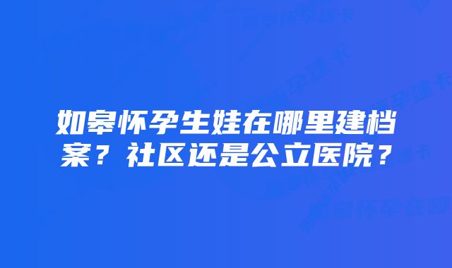 如皋怀孕生娃在哪里建档案？社区还是公立医院？