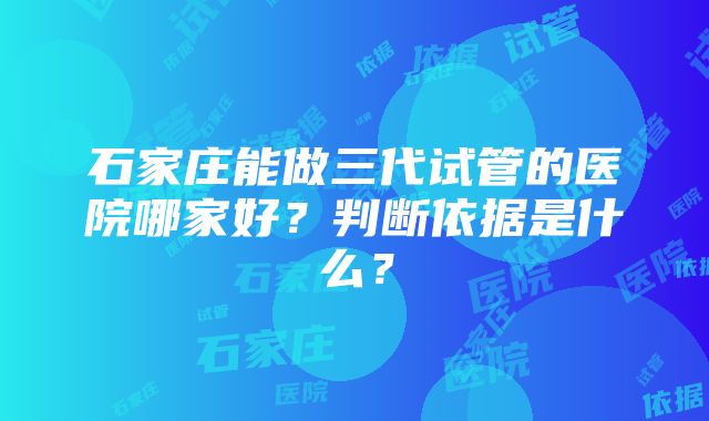 石家庄能做三代试管的医院哪家好？判断依据是什么？