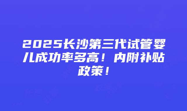 2025长沙第三代试管婴儿成功率多高！内附补贴政策！