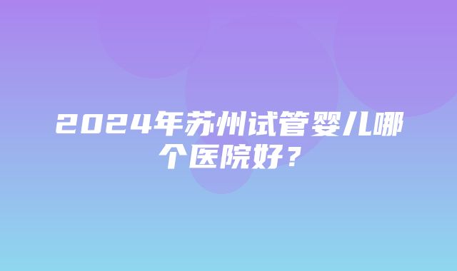 2024年苏州试管婴儿哪个医院好？