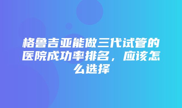 格鲁吉亚能做三代试管的医院成功率排名，应该怎么选择