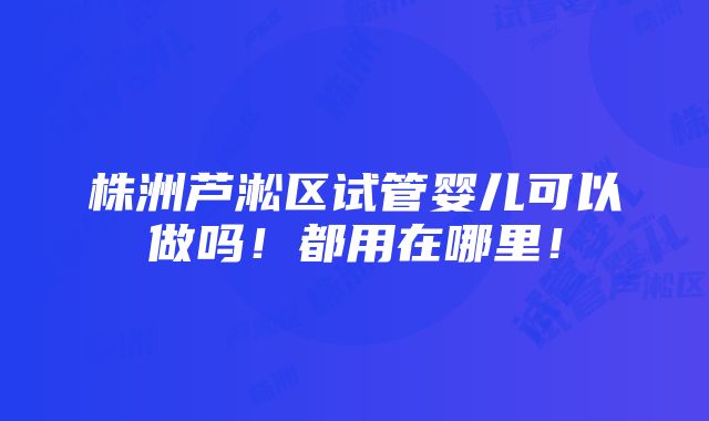 株洲芦淞区试管婴儿可以做吗！都用在哪里！