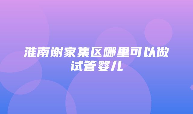 淮南谢家集区哪里可以做试管婴儿