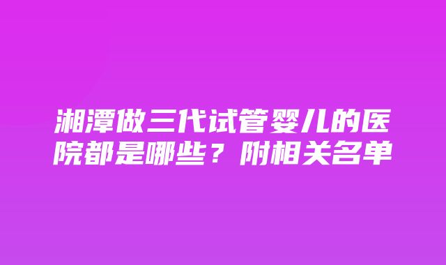 湘潭做三代试管婴儿的医院都是哪些？附相关名单