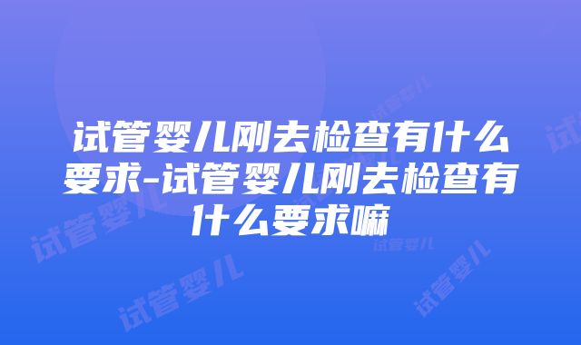 试管婴儿刚去检查有什么要求-试管婴儿刚去检查有什么要求嘛