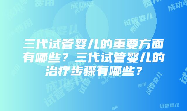 三代试管婴儿的重要方面有哪些？三代试管婴儿的治疗步骤有哪些？