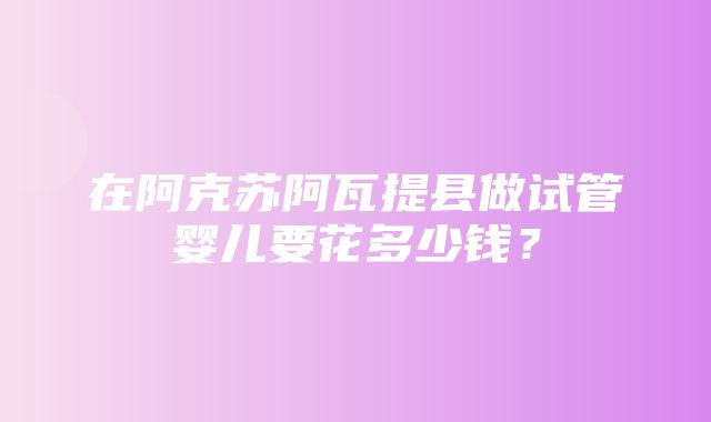 在阿克苏阿瓦提县做试管婴儿要花多少钱？