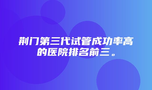 荆门第三代试管成功率高的医院排名前三。