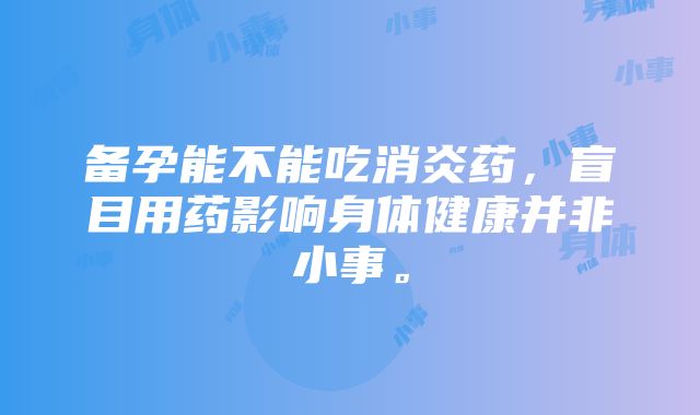 备孕能不能吃消炎药，盲目用药影响身体健康并非小事。