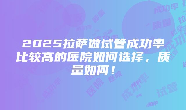 2025拉萨做试管成功率比较高的医院如何选择，质量如何！