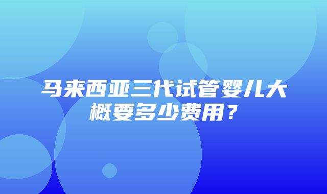 马来西亚三代试管婴儿大概要多少费用？