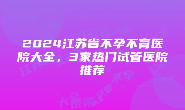 2024江苏省不孕不育医院大全，3家热门试管医院推荐