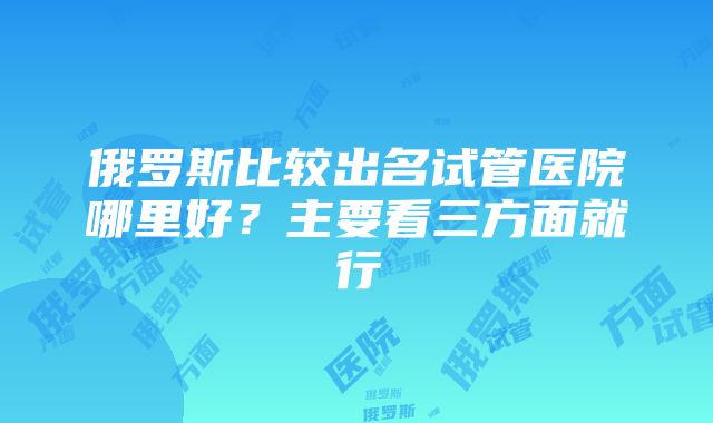 俄罗斯比较出名试管医院哪里好？主要看三方面就行