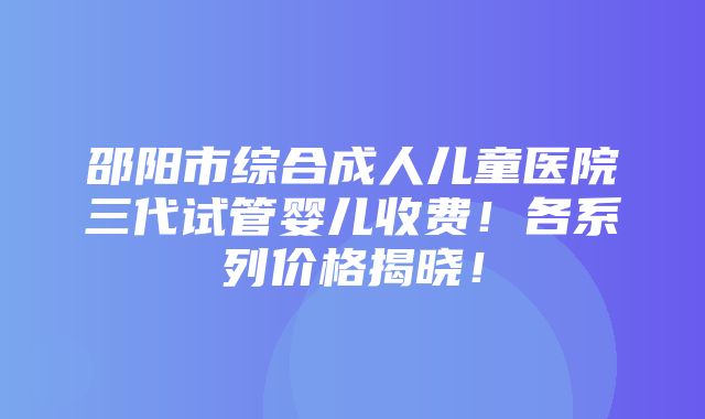 邵阳市综合成人儿童医院三代试管婴儿收费！各系列价格揭晓！