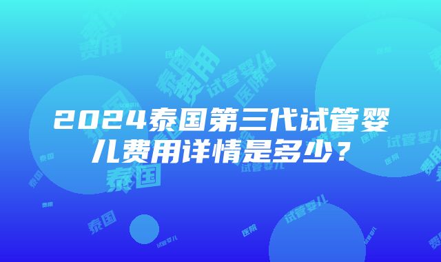 2024泰国第三代试管婴儿费用详情是多少？