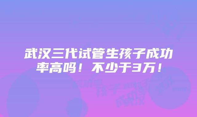 武汉三代试管生孩子成功率高吗！不少于3万！